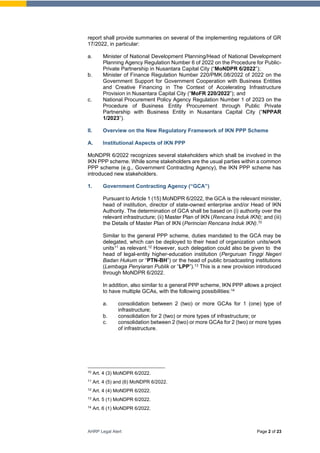 AHRP Legal Alert Page 2 of 23
report shall provide summaries on several of the implementing regulations of GR
17/2022, in particular:
a. Minister of National Development Planning/Head of National Development
Planning Agency Regulation Number 6 of 2022 on the Procedure for Public-
Private Partnership in Nusantara Capital City (“MoNDPR 6/2022”);
b. Minister of Finance Regulation Number 220/PMK.08/2022 of 2022 on the
Government Support for Government Cooperation with Business Entities
and Creative Financing in The Context of Accelerating Infrastructure
Provision in Nusantara Capital City (“MoFR 220/2022”); and
c. National Procurement Policy Agency Regulation Number 1 of 2023 on the
Procedure of Business Entity Procurement through Public Private
Partnership with Business Entity in Nusantara Capital City (“NPPAR
1/2023”).
II. Overview on the New Regulatory Framework of IKN PPP Scheme
A. Institutional Aspects of IKN PPP
MoNDPR 6/2022 recognizes several stakeholders which shall be involved in the
IKN PPP scheme. While some stakeholders are the usual parties within a common
PPP scheme (e.g., Government Contracting Agency), the IKN PPP scheme has
introduced new stakeholders.
1. Government Contracting Agency (“GCA”)
Pursuant to Article 1 (15) MoNDPR 6/2022, the GCA is the relevant minister,
head of institution, director of state-owned enterprise and/or Head of IKN
Authority. The determination of GCA shall be based on (i) authority over the
relevant infrastructure; (ii) Master Plan of IKN (Rencana Induk IKN); and (iii)
the Details of Master Plan of IKN (Perincian Rencana Induk IKN).10
Similar to the general PPP scheme, duties mandated to the GCA may be
delegated, which can be deployed to their head of organization units/work
units11 as relevant.12 However, such delegation could also be given to the
head of legal-entity higher-education institution (Perguruan Tinggi Negeri
Badan Hukum or “PTN-BH”) or the head of public broadcasting institutions
(Lembaga Penyiaran Publik or “LPP”).13 This is a new provision introduced
through MoNDPR 6/2022.
In addition, also similar to a general PPP scheme, IKN PPP allows a project
to have multiple GCAs, with the following possibilities:14
a. consolidation between 2 (two) or more GCAs for 1 (one) type of
infrastructure;
b. consolidation for 2 (two) or more types of infrastructure; or
c. consolidation between 2 (two) or more GCAs for 2 (two) or more types
of infrastructure.
10
Art. 4 (3) MoNDPR 6/2022.
11
Art. 4 (5) and (6) MoNDPR 6/2022.
12
Art. 4 (4) MoNDPR 6/2022.
13
Art. 5 (1) MoNDPR 6/2022.
14
Art. 6 (1) MoNDPR 6/2022.
 