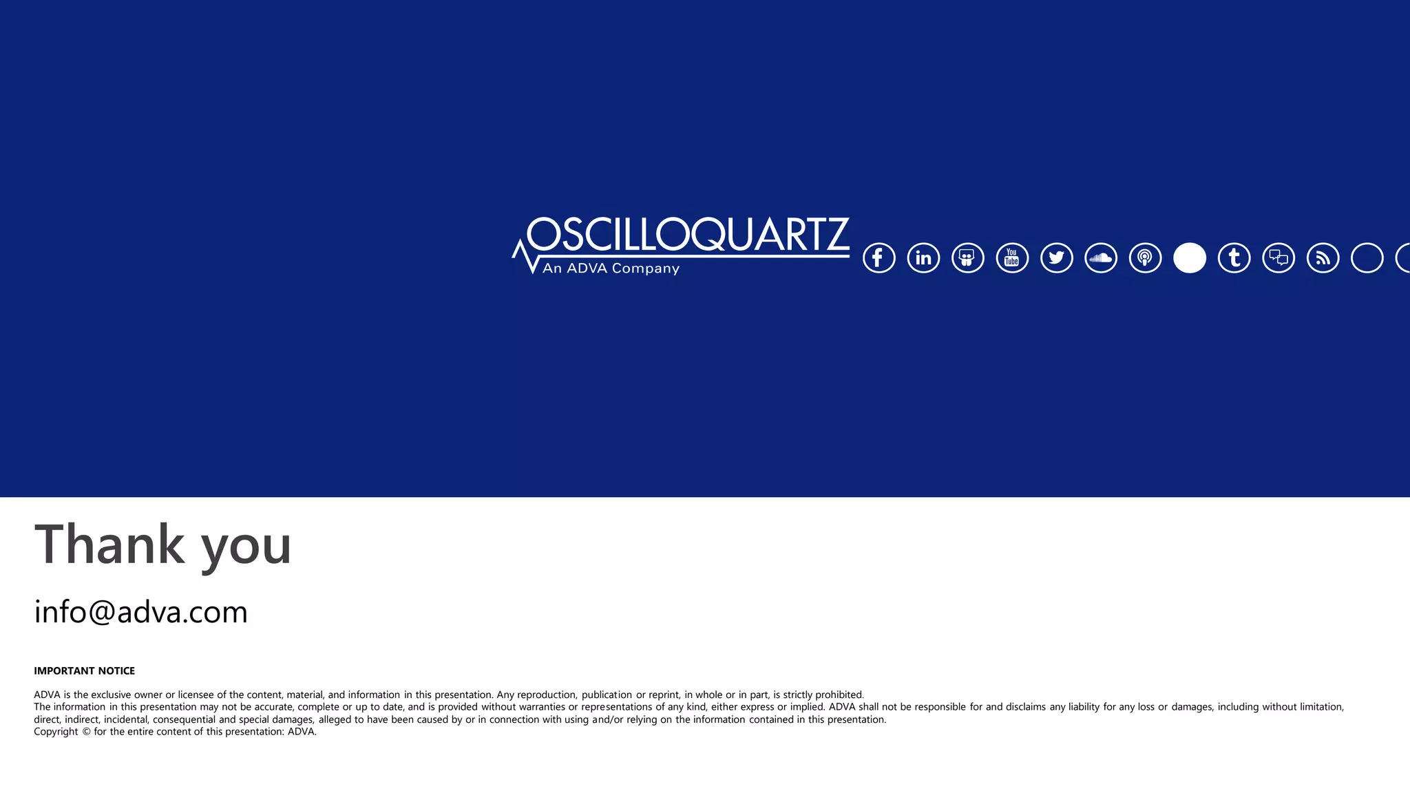 Thank you
IMPORTANT NOTICE
ADVA is the exclusive owner or licensee of the content, material, and information in this presentation. Any reproduction, publication or reprint, in whole or in part, is strictly prohibited.
The information in this presentation may not be accurate, complete or up to date, and is provided without warranties or representations of any kind, either express or implied. ADVA shall not be responsible for and disclaims any liability for any loss or damages, including without limitation,
direct, indirect, incidental, consequential and special damages, alleged to have been caused by or in connection with using and/or relying on the information contained in this presentation.
Copyright © for the entire content of this presentation: ADVA.
info@adva.com
 