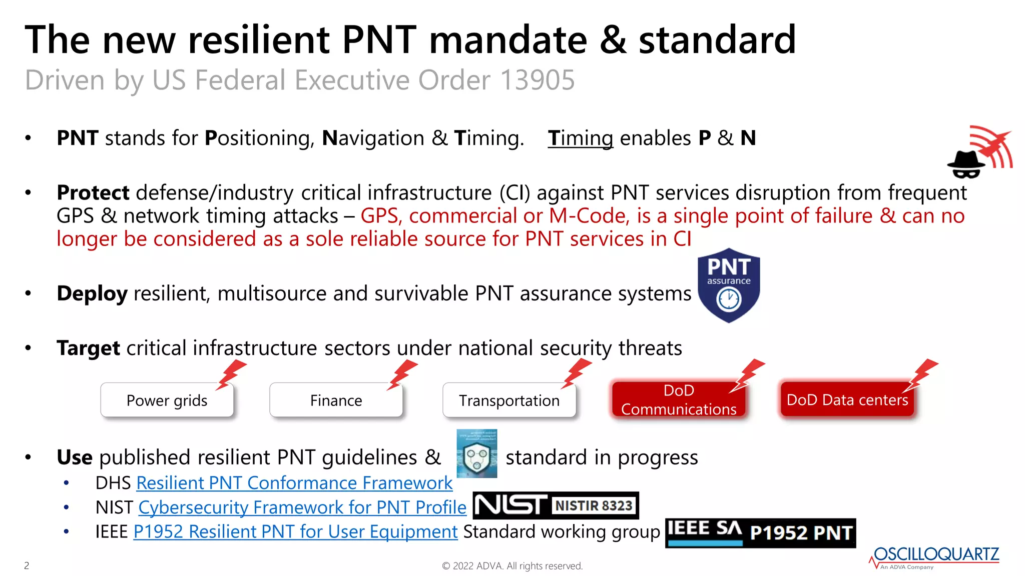 © 2022 ADVA. All rights reserved.
2
• PNT stands for Positioning, Navigation & Timing. Timing enables P & N
• Protect defense/industry critical infrastructure (CI) against PNT services disruption from frequent
GPS & network timing attacks – GPS, commercial or M-Code, is a single point of failure & can no
longer be considered as a sole reliable source for PNT services in CI
• Deploy resilient, multisource and survivable PNT assurance systems
• Target critical infrastructure sectors under national security threats
• Use published resilient PNT guidelines & standard in progress
• DHS Resilient PNT Conformance Framework
• NIST Cybersecurity Framework for PNT Profile
• IEEE P1952 Resilient PNT for User Equipment Standard working group
Driven by US Federal Executive Order 13905
The new resilient PNT mandate & standard
Power grids Finance Transportation
DoD
Communications
DoD Data centers
 