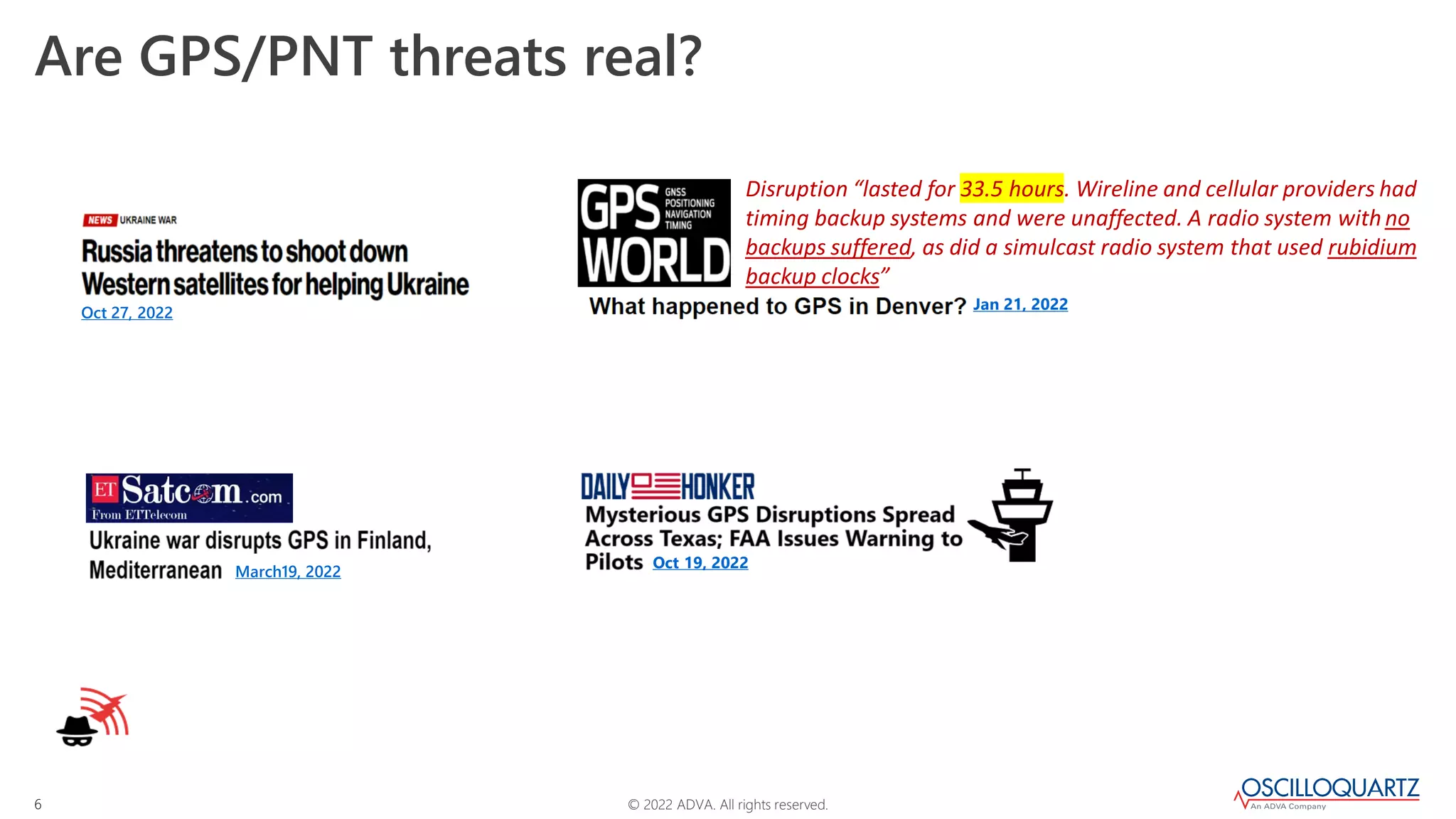 © 2022 ADVA. All rights reserved.
6
Are GPS/PNT threats real?
Oct 27, 2022
Jan 21, 2022
Disruption “lasted for 33.5 hours. Wireline and cellular providers had
timing backup systems and were unaffected. A radio system withno
backups suffered, as did a simulcast radio system that used rubidium
backup clocks”
March19, 2022
Oct 19, 2022
 