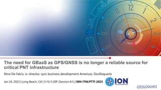 The need for GBaaS as GPS/GNSS is no longer a reliable source for
critical PNT infrastructure
Nino De Falcis, sr. director, sync business development Americas, Oscilloquartz
Jan 24, 2023 | Long Beach, CA | 5:10-5:30P (Session A1) | ION ITM/PTTI 2023
 