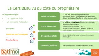 Le CertIBEau vu du côté du propriétaire
Le propriétaire reçoit :
• Un rapport de visite
• Un formulaire d’attestation
Conforme
Conforme avec remarques
Non Conforme
• La liste des installations présentes dans
l’immeuble (avec le type d’eau utilisé, la pièce et
l’étage, le niveau de fiabilité de l’information, etc.) ;
Partie eau potable
• Le schéma synoptique d’écoulement des eaux ;
• Situation réglementaire
• Equipements présents (FS, SEI, …)
• Mode(s) d’évacuation pour les eaux grises, les
eaux noires et les eaux pluviales
Partie eaux usées
• destiné à identifier les principaux éléments de
l’immeuble ;
Un reportage photo
• précisant la portée et la validité du document.
Une notice juridique
 