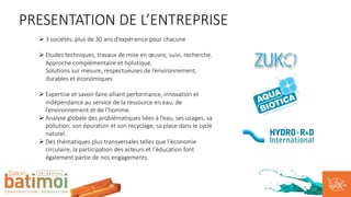 PRESENTATION DE L’ENTREPRISE
Ø 3 sociétés, plus de 30 ans d’expérience pour chacune
Ø Etudes techniques, travaux de mise en œuvre, suivi, recherche.
Approche complémentaire et holistique.
Solutions sur mesure, respectueuses de l’environnement,
durables et économiques
Ø Expertise et savoir-faire alliant performance, innovation et
indépendance au service de la ressource en eau, de
l’environnement et de l’homme.
Ø Analyse globale des problématiques liées à l’eau, ses usages, sa
pollution, son épuration et son recyclage, sa place dans le cycle
naturel.
Ø Des thématiques plus transversales telles que l’économie
circulaire, la participation des acteurs et l’éducation font
également partie de nos engagements.
 