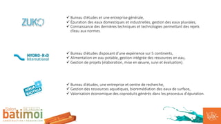 ü Bureau d’études et une entreprise générale,
ü Épuration des eaux domestiques et industrielles, gestion des eaux pluviales,
ü Connaissance des dernières techniques et technologies permettant des rejets
d’eau aux normes.
ü Bureau d’études disposant d’une expérience sur 5 continents,
ü Alimentation en eau potable, gestion intégrée des ressources en eau,
ü Gestion de projets (élaboration, mise en œuvre, suivi et évaluation).
ü Bureau d’études, une entreprise et centre de recherche,
ü Gestion des ressources aquatiques, bioremédiation des eaux de surface,
ü Valorisation économique des coproduits générés dans les processus d’épuration.
 