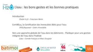 Introduction
Cluster H2O – Franciane Wertz
CertIBEau, la Certification des Immeubles Bâtis pour l'eau
SPGE/Aquawal – Cédric Prevedello
Vers une approche globale de l'eau dans les bâtiments - Plaidoyer pour une gestion
intégrée de l'eau dans l'habitat
Zuko – Camille François et Marc Grosjean
L’eau : les bons gestes et les bonnes pratiques
 