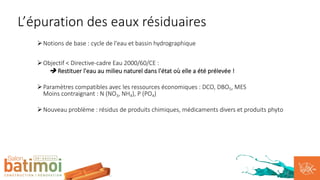 ØNotions de base : cycle de l'eau et bassin hydrographique
ØObjectif < Directive-cadre Eau 2000/60/CE :
è Restituer l'eau au milieu naturel dans l'état où elle a été prélevée !
ØParamètres compatibles avec les ressources économiques : DCO, DBO5, MES
Moins contraignant : N (NO3, NH4), P (PO4)
ØNouveau problème : résidus de produits chimiques, médicaments divers et produits phyto
L’épuration des eaux résiduaires
 