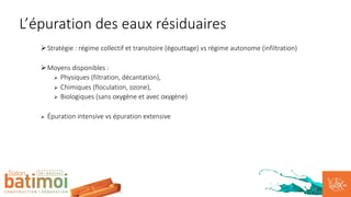 ØStratégie : régime collectif et transitoire (égouttage) vs régime autonome (infiltration)
ØMoyens disponibles :
Ø Physiques (filtration, décantation),
Ø Chimiques (floculation, ozone),
Ø Biologiques (sans oxygène et avec oxygène)
Ø Épuration intensive vs épuration extensive
L’épuration des eaux résiduaires
 