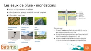 Les eaux de pluie - inondations
ØRétention temporaire : stockage
ØRalentissement (vitesse + débit) : toiture végétale
ØInfiltration : exemples
Ressources :
• https://www.guidebatimentdurable.brussels/
gerer-eaux-pluviales-parcelle
• https://environnement.brussels/sites/default/
files/ensavoirplus-dispositifs_fr.pdf
• https://www.ipalle.be/wp-content/uploads/
2021/05/Infiltration-des-eaux-pluviales.pdf
 