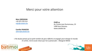 Merci pour votre attention
Marc GROSJEAN
+32 472 576 513
mgr@zukobio.be
Camille FRANCOIS
admin@zukobio.be
« Ne doutez jamais qu’un petit nombre de gens réfléchis et engagés peut changer le monde.
En vérité, c’est la seule chose que l’on a jamais fait. » Margaret MEAD
ZUKO sa
Av. Comte Jean Dumonceau, 23
1390 Grez-Doiceau
www.zukobio.be
 