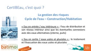 CertIBEau, c’est quoi ?
La gestion des risques
Cycle de l’eau – Construction/Habitation
« Eau en entrée / eau intérieure » : l’eau de distribution et
son réseau intérieur ainsi que les éventuelles connexions
avec des eaux alternatives (citerne, puits)
« Eau en sortie / eaux usées et pluviales » : le traitement
et l’évacuation des eaux usées et pluviales
 