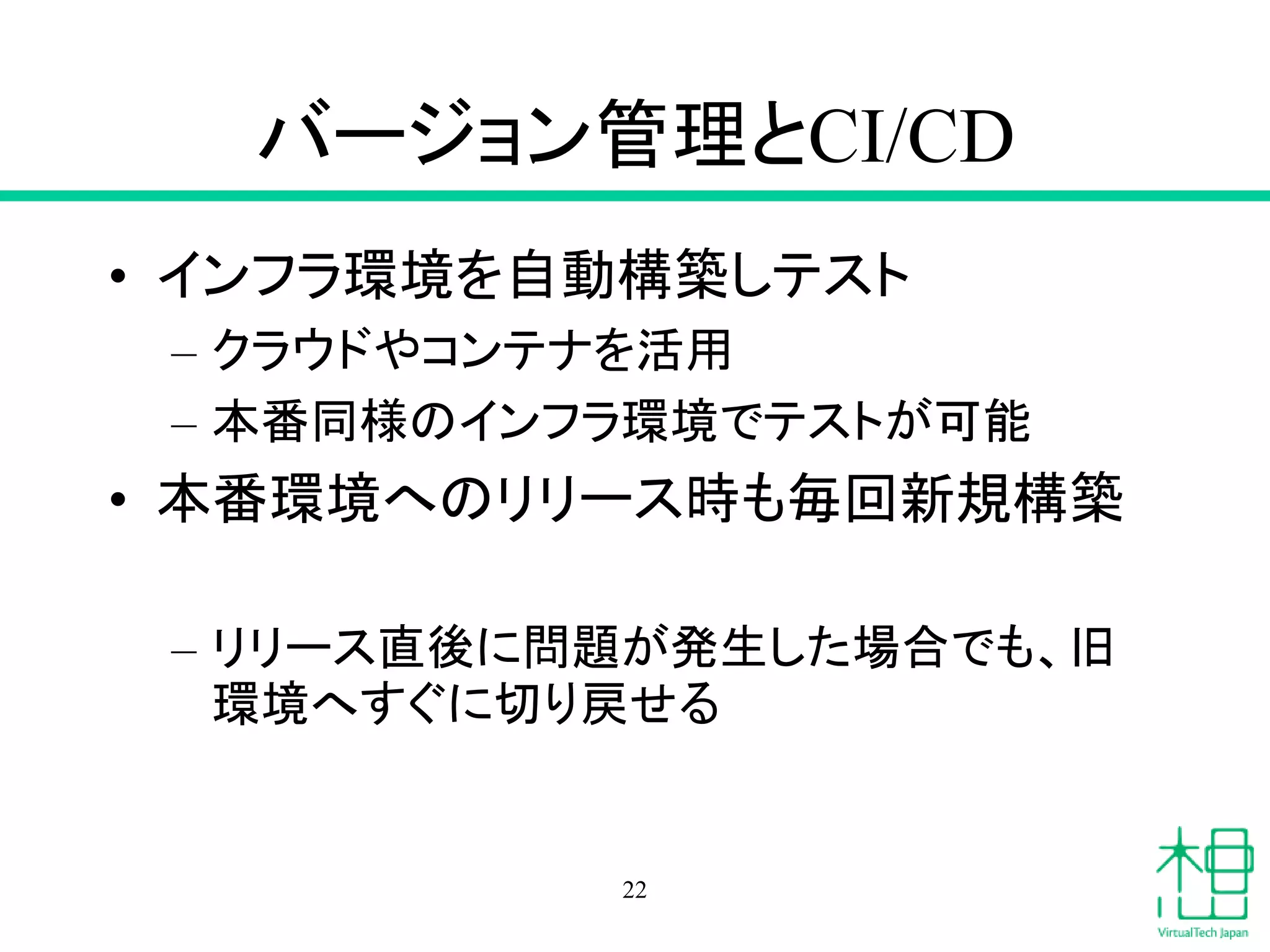バージョン管理とCI/CD
• インフラ環境を自動構築しテスト
– クラウドやコンテナを活用
– 本番同様のインフラ環境でテストが可能
• 本番環境へのリリース時も毎回新規構築
– リリース直後に問題が発生した場合でも、旧
環境へすぐに切り戻せる
22
 