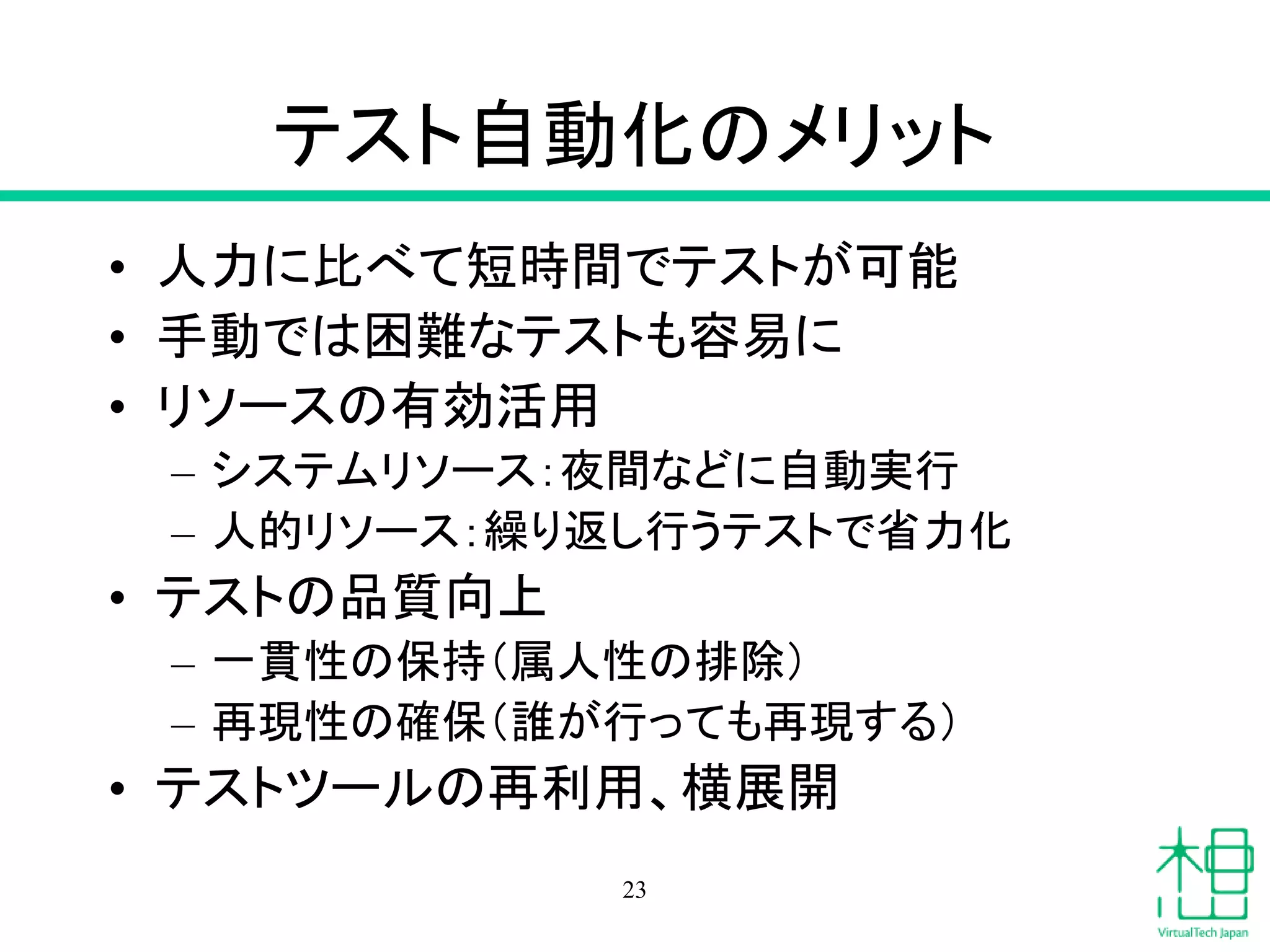 テスト自動化のメリット
• 人力に比べて短時間でテストが可能
• 手動では困難なテストも容易に
• リソースの有効活用
– システムリソース：夜間などに自動実行
– 人的リソース：繰り返し行うテストで省力化
• テストの品質向上
– 一貫性の保持（属人性の排除）
– 再現性の確保（誰が行っても再現する）
• テストツールの再利用、横展開
23
 