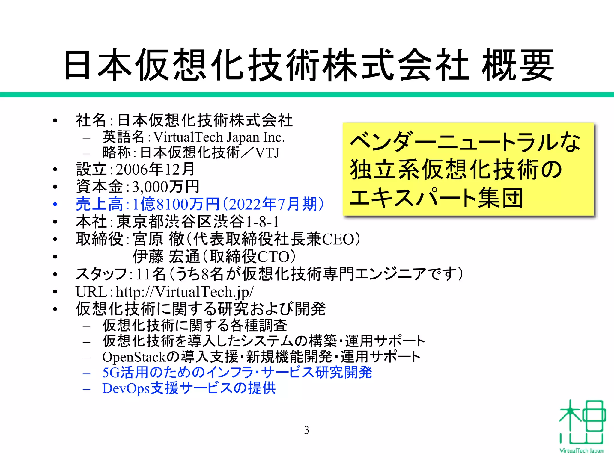 日本仮想化技術株式会社 概要
• 社名：日本仮想化技術株式会社
– 英語名：VirtualTech Japan Inc.
– 略称：日本仮想化技術／VTJ
• 設立：2006年12月
• 資本金：3,000万円
• 売上高：1億8100万円（2022年7月期）
• 本社：東京都渋谷区渋谷1-8-1
• 取締役：宮原 徹（代表取締役社長兼CEO）
• 伊藤 宏通（取締役CTO）
• スタッフ：11名（うち8名が仮想化技術専門エンジニアです）
• URL：http://VirtualTech.jp/
• 仮想化技術に関する研究および開発
– 仮想化技術に関する各種調査
– 仮想化技術を導入したシステムの構築・運用サポート
– OpenStackの導入支援・新規機能開発・運用サポート
– 5G活用のためのインフラ・サービス研究開発
– DevOps支援サービスの提供
ベンダーニュートラルな
独立系仮想化技術の
エキスパート集団
3
 