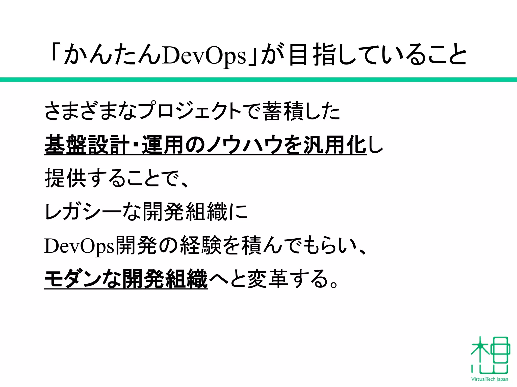 「かんたんDevOps」が目指していること
さまざまなプロジェクトで蓄積した
基盤設計・運用のノウハウを汎用化し
提供することで、
レガシーな開発組織に
DevOps開発の経験を積んでもらい、
モダンな開発組織へと変革する。
 