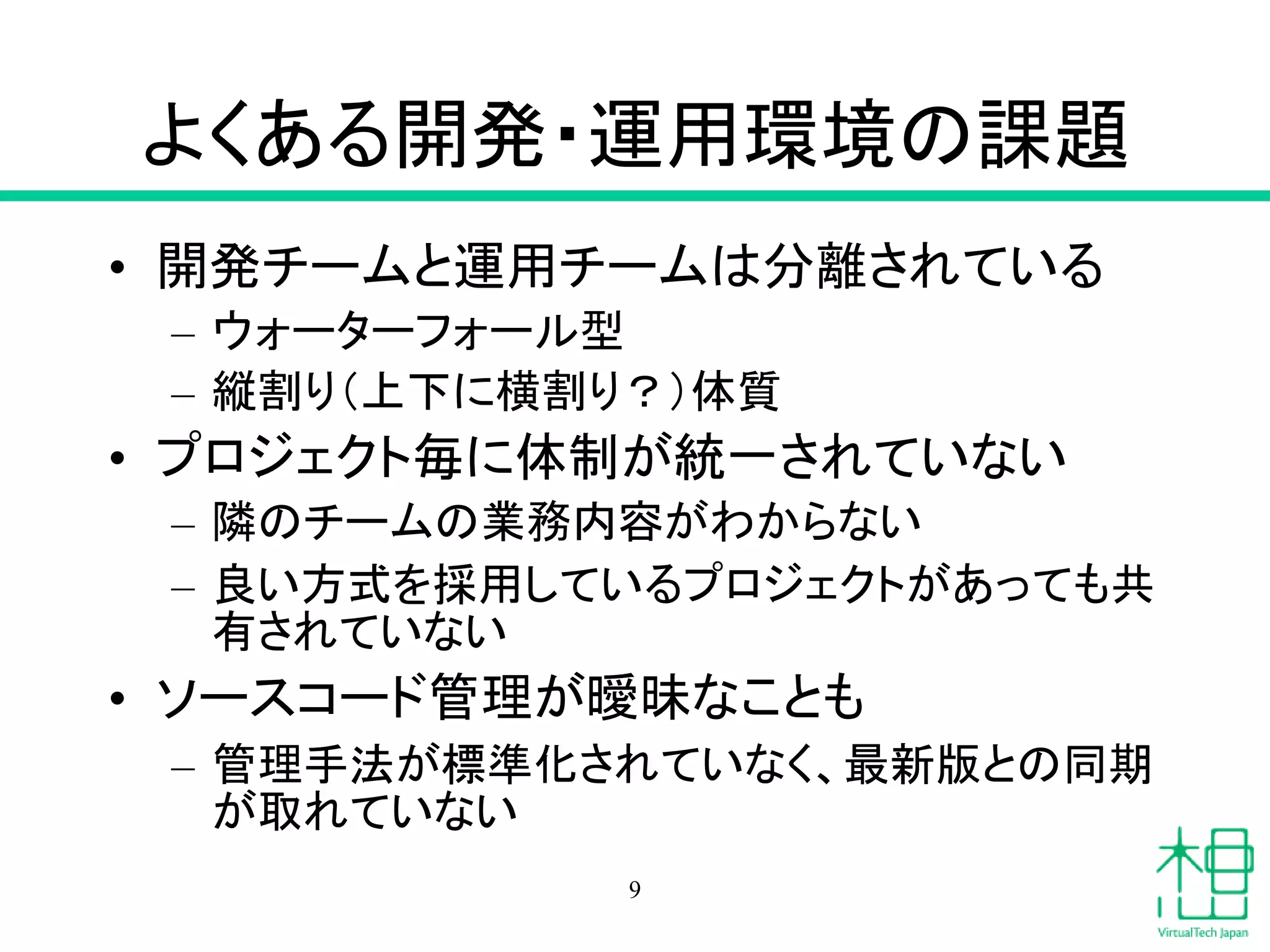よくある開発・運用環境の課題
• 開発チームと運用チームは分離されている
– ウォーターフォール型
– 縦割り（上下に横割り？）体質
• プロジェクト毎に体制が統一されていない
– 隣のチームの業務内容がわからない
– 良い方式を採用しているプロジェクトがあっても共
有されていない
• ソースコード管理が曖昧なことも
– 管理手法が標準化されていなく、最新版との同期
が取れていない
9
 