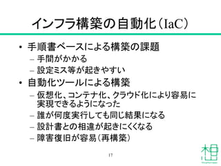 インフラ構築の自動化（IaC）
• 手順書ベースによる構築の課題
– 手間がかかる
– 設定ミス等が起きやすい
• 自動化ツールによる構築
– 仮想化、コンテナ化、クラウド化により容易に
実現できるようになった
– 誰が何度実行しても同じ結果になる
– 設計書との相違が起きにくくなる
– 障害復旧が容易（再構築）
17
 