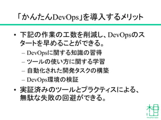 「かんたんDevOps」を導入するメリット
• 下記の作業の工数を削減し、DevOpsのス
タートを早めることができる。
– DevOpsに関する知識の習得
– ツールの使い方に関する学習
– 自動化された開発タスクの構築
– DevOps環境の検証
• 実証済みのツールとプラクティスによる、
無駄な失敗の回避ができる。
 