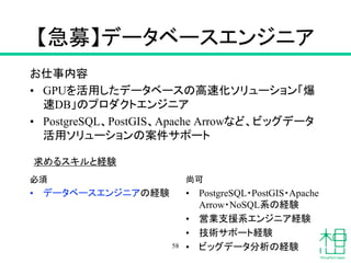 【急募】データベースエンジニア
お仕事内容
• GPUを活用したデータベースの高速化ソリューション「爆
速DB」のプロダクトエンジニア
• PostgreSQL、PostGIS、Apache Arrowなど、ビッグデータ
活用ソリューションの案件サポート
必須
• データベースエンジニアの経験
58
尚可
• PostgreSQL・PostGIS・Apache
Arrow・NoSQL系の経験
• 営業支援系エンジニア経験
• 技術サポート経験
• ビッグデータ分析の経験
求めるスキルと経験
 