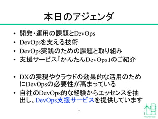 本日のアジェンダ
• 開発・運用の課題とDevOps
• DevOpsを支える技術
• DevOps実践のための課題と取り組み
• 支援サービス「かんたんDevOps」のご紹介
• DXの実現やクラウドの効果的な活用のため
にDevOpsの必要性が高まっている
• 自社のDevOps的な経験からエッセンスを抽
出し、DevOps支援サービスを提供しています
7
 