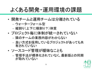 よくある開発・運用環境の課題
• 開発チームと運用チームは分離されている
– ウォーターフォール型
– 縦割り（上下に横割り？）体質
• プロジェクト毎に体制が統一されていない
– 隣のチームの業務内容がわからない
– 良い方式を採用しているプロジェクトがあっても共
有されていない
• ソースコード管理が曖昧なことも
– 管理手法が標準化されていなく、最新版との同期
が取れていない
9
 