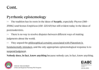 JAN 18, 2023
YISHAK TEKLEGIORGIS
Urban and Regional Planning PhD Program
Pyrrhonic epistemology
>> The tradition has its roots in the ideas of Sceptic, especially Phyroo (360 –
270BC) and Sextus Empiricus (150 -225AD) but still evident today in the ideas of
postmodernists.
>> There is no way to resolve disputes between different ways of making
judgments about the world.
>> They argued the philosophical certainty associated with Platonism is
fundamentally mistaken, and the only appropriate epistemological response is to
suspend judgment.
Nobody does, in fact, know anything because nobody can, in fact, know anything.
Cont.
 