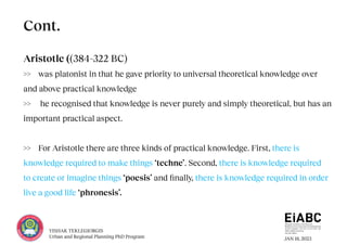 JAN 18, 2023
YISHAK TEKLEGIORGIS
Urban and Regional Planning PhD Program
Aristotle ((384–322 BC)
>> was platonist in that he gave priority to universal theoretical knowledge over
and above practical knowledge
>> he recognised that knowledge is never purely and simply theoretical, but has an
important practical aspect.
>> For Aristotle there are three kinds of practical knowledge. First, there is
knowledge required to make things ‘techne’. Second, there is knowledge required
to create or imagine things ‘poesis’ and finally, there is knowledge required in order
live a good life ‘phronesis’.
Cont.
 