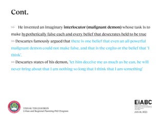 JAN 18, 2023
YISHAK TEKLEGIORGIS
Urban and Regional Planning PhD Program
>> He invented an imaginary interlocutor (malignant demon) whose task is to
make hypothetically false each and every belief that desecrates held to be true
>> Descartes famously argued that there is one belief that even an all-powerful
malignant demon could not make false, and that is the cogito or the belief that ‘I
think’.
>> Descartes states of his demon, ‘let him deceive me as much as he can, he will
never bring about that I am nothing so long that I think that I am something‘
Cont.
 