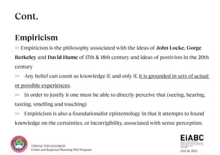 JAN 18, 2023
YISHAK TEKLEGIORGIS
Urban and Regional Planning PhD Program
Empiricism
>> Empiricism is the philosophy associated with the ideas of John Locke, Gorge
Berkeley and David Hume of 17th & 18th century and ideas of postivists in the 20th
century
>> Any belief can count as knowledge if, and only if, it is grounded in sets of actual
or possible experiences.
>> In order to justify it one must be able to directly perceive that (seeing, hearing,
tasting, smelling and touching)
>> Empiricism is also a foundationalist epistemology in that it attempts to found
knowledge on the certainties, or incorrigibility, associated with sense perception.
Cont.
 