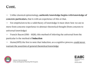 JAN 18, 2023
YISHAK TEKLEGIORGIS
Urban and Regional Planning PhD Program
>> Unlike classical epistemology, authentic knowledge begins with knowledge of
concrete particulars, that is with an experience of this or that.
>> For empiricism to be a valid theory of knowledge it must show how we are to
move from concrete experience to abstract theoretical thought (from concrete to
universal knowledge)
>> Francis Bacon (1561 – 1626), this method of inferring the universal from the
particular is the method of induction
>> Hume(1975) the first to note that induction, as a cognitive process, could never
warrant the assertion of general theoretical knowledge
Cont.
 