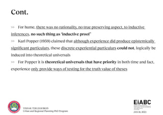 JAN 18, 2023
YISHAK TEKLEGIORGIS
Urban and Regional Planning PhD Program
>> For hume, there was no rationality, no true preserving aspect, to inductive
inferences, no such thing as ‘inductive proof’
>> Karl Popper (1959) claimed that although experience did produce epistemically
significant particulars, these discrete experiential particulars could not, logically be
induced into theoretical universals
>> For Popper it is theoretical universals that have priority in both time and fact,
experience only provide ways of testing for the truth value of theses
Cont.
 