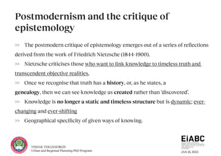 JAN 18, 2023
YISHAK TEKLEGIORGIS
Urban and Regional Planning PhD Program
>> The postmodern critique of epistemology emerges out of a series of reflections
derived from the work of Friedrich Nietzsche (1844–1900).
>> Nietzsche criticises those who want to link knowledge to timeless truth and
transcendent objective realities,
>> Once we recognise that truth has a history, or, as he states, a
genealogy, then we can see knowledge as created rather than ‘discovered’.
>> Knowledge is no longer a static and timeless structure but is dynamic; ever-
changing and ever-shifting
>> Geographical specificity of given ways of knowing.
Postmodernism and the critique of
epistemology
 