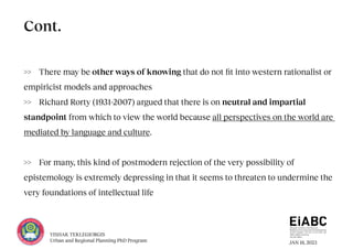 JAN 18, 2023
YISHAK TEKLEGIORGIS
Urban and Regional Planning PhD Program
>> There may be other ways of knowing that do not fit into western rationalist or
empiricist models and approaches
>> Richard Rorty (1931-2007) argued that there is on neutral and impartial
standpoint from which to view the world because all perspectives on the world are
mediated by language and culture.
>> For many, this kind of postmodern rejection of the very possibility of
epistemology is extremely depressing in that it seems to threaten to undermine the
very foundations of intellectual life
Cont.
 