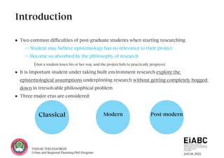JAN 18, 2023
YISHAK TEKLEGIORGIS
Urban and Regional Planning PhD Program
• Two common difficulties of post-graduate students when starting researching
>> Student may believe epistemology has no relevance to their project
>> Become so absorbed by the philosophy of research
		(that a student loses his or her way, and the project fails to practically progress)
• It is important student under taking built environment research explore the
epistemological assumptions underpinning research without getting completely bogged-
down in irresolvable philosophical problem
• Three major eras are considered:
Introduction
Classical Modern Post-modern
 