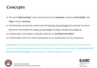 JAN 18, 2023
YISHAK TEKLEGIORGIS
Urban and Regional Planning PhD Program
• The term ‘epistemology’ comes from Greek word ‘episteme’ meaning ‘Knowledge’ and
‘logos’ means ‘account’
• Epistemology particularly concerned with theories of knowledge that attempt to answer
questions surrounding the nature of knowledge, its limit and how we acquire it.
• In philosophy, knowledge is typically defined as a ‘justified true belief’
• In knowledge claim, the source and quality of our justification are very important
For instance, you may believe that interest rates will fall next month. If, in one month’s time, interest rates do fall, is it
fair to say you had knowledge that they would fall? The answer is: it depends on your justification. A true belief by itself
does not constitute knowledge;a true belief requires an additional ingredient: justification.
Concepts
 