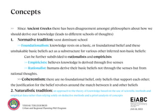 JAN 18, 2023
YISHAK TEKLEGIORGIS
Urban and Regional Planning PhD Program
>> Since Ancient Greeks there has been disagreement amongst philosophers about how we
should derive our knowledge (leads to different schools of thoughts)
1. Normative tradition: Most dominant school
>> Foundationalism: knowledge rests on a basic, or foundational belief and these
unshakable basic beliefs act as a substructure for various other inferred non-basic beliefs:
		 Can be further subdivided to rationalists and empiricists
		>> Empiricists: believes knowledge is derived through five senses
		>> Rationalist: humans derive their basic beliefs not through the senses but from
rational thoughts.
>> Coherentism: there are no foundational belief, only beliefs that support each other;
the justification for the belief revolves around the match between it and other beliefs
2. Naturalistic tradition: an approach to the theory of knowledge based on the use of scientific methods and
empirical data rather than relying solely on deductive methods and a priori analysis of concepts
Concepts
 