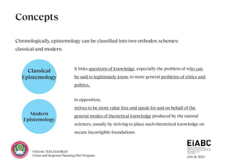 JAN 18, 2023
YISHAK TEKLEGIORGIS
Urban and Regional Planning PhD Program
Classical
Epistemology
Modern
Epistemology
Chronologically, epistemology can be classified into two orthodox schemes:
classical and modern.
Concepts
in opposition,
strives to be more value free and speak for and on behalf of the
general modes of theoretical knowledge produced by the natural
sciences, usually by striving to place such theoretical knowledge on
secure incorrigible foundations.
It links questions of knowledge, especially the problem of who can
be said to legitimately know, to more general problems of ethics and
politics.
 
