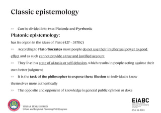 JAN 18, 2023
YISHAK TEKLEGIORGIS
Urban and Regional Planning PhD Program
>> Can be divided into two: Platonic and Pyrrhonic
Platonic epistemology:
has its orgion in the ideas of Plato (427 – 347BC)
>> According to Plato/Socrates most people do not use their intellectual power to good
effect and as such cannot provide a true and justified account
>> They live in a state of akrasia or self-delusion, which results in people acting against their
own better judgment
>> It is the task of the philosopher to expose these illusion so individuals know
themselves more authentically
>> The opposite and opponent of knowledge is general public opinion or doxa
Classic epistemology
 