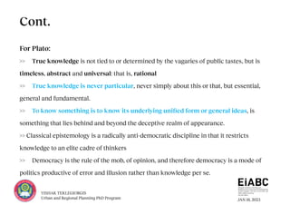 JAN 18, 2023
YISHAK TEKLEGIORGIS
Urban and Regional Planning PhD Program
For Plato:
>> True knowledge is not tied to or determined by the vagaries of public tastes, but is
timeless, abstract and universal: that is, rational
>> True knowledge is never particular, never simply about this or that, but essential,
general and fundamental.
>> To know something is to know its underlying unified form or general ideas, is
something that lies behind and beyond the deceptive realm of appearance.
>> Classical epistemology is a radically anti-democratic discipline in that it restricts
knowledge to an elite cadre of thinkers
>> Democracy is the rule of the mob, of opinion, and therefore democracy is a mode of
politics productive of error and illusion rather than knowledge per se.
Cont.
 