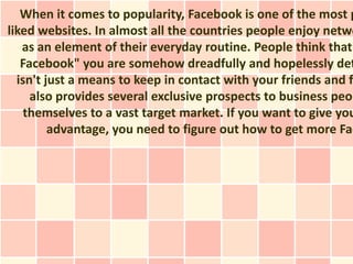 When it comes to popularity, Facebook is one of the most p
liked websites. In almost all the countries people enjoy netwo
   as an element of their everyday routine. People think that
   Facebook" you are somehow dreadfully and hopelessly det
  isn't just a means to keep in contact with your friends and fa
     also provides several exclusive prospects to business peop
    themselves to a vast target market. If you want to give you
         advantage, you need to figure out how to get more Fac
 