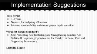 Task Force:
● 1-3 years
● No need for budgetary allocation
● Increase accountability and ensure proper implementation
“Prudent Parent Standard”:
● See: Preventing Sex Trafficking and Strengthening Families Act
Subtitle B: Improving Opportunities for Children in Foster Care and
Supporting Permanency.
Liability Clause
Implementation Suggestions
 