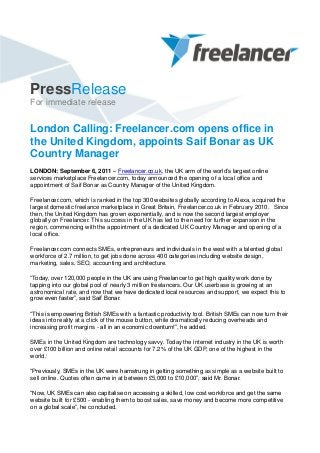 PressRelease
For immediate release
London Calling: Freelancer.com opens office in
the United Kingdom, appoints Saif Bonar as UK
Country Manager
LONDON: September 6, 2011 – Freelancer.co.uk, the UK arm of the world’s largest online
services marketplace Freelancer.com, today announced the opening of a local office and
appointment of Saif Bonar as Country Manager of the United Kingdom.
Freelancer.com, which is ranked in the top 300 websites globally according to Alexa, acquired the
largest domestic freelance marketplace in Great Britain, Freelancer.co.uk in February 2010. Since
then, the United Kingdom has grown exponentially, and is now the second largest employer
globally on Freelancer. This success in the UK has led to the need for further expansion in the
region, commencing with the appointment of a dedicated UK Country Manager and opening of a
local office.
Freelancer.com connects SMEs, entrepreneurs and individuals in the west with a talented global
workforce of 2.7 million, to get jobs done across 400 categories including website design,
marketing, sales, SEO, accounting and architecture.
“Today, over 120,000 people in the UK are using Freelancer to get high quality work done by
tapping into our global pool of nearly 3 million freelancers. Our UK userbase is growing at an
astronomical rate, and now that we have dedicated local resources and support, we expect this to
grow even faster”, said Saif Bonar.
“This is empowering British SMEs with a fantastic productivity tool. British SMEs can now turn their
ideas into reality at a click of the mouse button, while dramatically reducing overheads and
increasing profit margins - all in an economic downturn!”, he added.
SMEs in the United Kingdom are technology savvy. Today the internet industry in the UK is worth
over £100 billion and online retail accounts for 7.2% of the UK GDP, one of the highest in the
world.1
“Previously, SMEs in the UK were hamstrung in getting something as simple as a website built to
sell online. Quotes often came in at between £5,000 to £10,000”, said Mr. Bonar.
“Now, UK SMEs can also capitalise on accessing a skilled, low cost workforce and get the same
website built for £500 - enabling them to boost sales, save money and become more competitive
on a global scale”, he concluded.
 