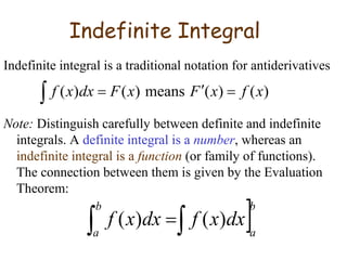 Indefinite Integral
Indefinite integral is a traditional notation for antiderivatives
Note: Distinguish carefully between definite and indefinite
integrals. A definite integral is a number, whereas an
indefinite integral is a function (or family of functions).
The connection between them is given by the Evaluation
Theorem:
 

 )
(
)
(
means
)
(
)
( x
f
x
F
x
F
dx
x
f
b
a
b
a
dx
x
f
dx
x
f 
  )
(
)
(
 