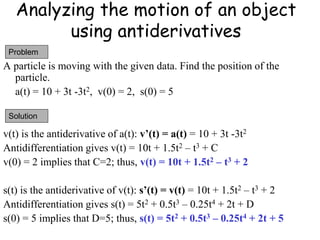 Analyzing the motion of an object
using antiderivatives
A particle is moving with the given data. Find the position of the
particle.
a(t) = 10 + 3t -3t2, v(0) = 2, s(0) = 5
v(t) is the antiderivative of a(t): v’(t) = a(t) = 10 + 3t -3t2
Antidifferentiation gives v(t) = 10t + 1.5t2 – t3 + C
v(0) = 2 implies that C=2; thus, v(t) = 10t + 1.5t2 – t3 + 2
s(t) is the antiderivative of v(t): s’(t) = v(t) = 10t + 1.5t2 – t3 + 2
Antidifferentiation gives s(t) = 5t2 + 0.5t3 – 0.25t4 + 2t + D
s(0) = 5 implies that D=5; thus, s(t) = 5t2 + 0.5t3 – 0.25t4 + 2t + 5
Problem
Solution
 