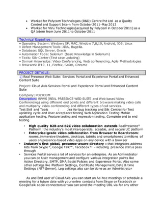  Worked for Polycom Technologies (R&D) Centre Pvt Ltd as a Quality
Control and Support Intern from October 2011-May 2012
 Worked for ViVu Technologies(acquired by Polycom in October 2011) as a
QA Intern from June 2011 to October 2011
Technical Expertise:
• Operating System: Windows XP, MAC, Window 7,8,10, Android, IOS, Linux
• Defect Management Tools: JIRA, Bugzilla.
• Database: SQL Server, Oracle
• Automation Tools: Selenium (basic Knowledge in Selenium)
• Tools: Silk-Center (Test case updating)
• Domain Knowledge: Video Conferencing, Web conferencing, Agile Methodologies
• Browsers: IE10, 11, Firefox, Safari, Chrome
PROJECT DETAILS:
1) Real Presence Web Suite: Services Portal and Experience Portal and Enhanced
Content Suite
Project: Cloud Axis Services Portal and Experience Portal and Enhanced Content
Suite
Company: POLYCOM
Description: RPWS (REAL PRESENCE WED SUITE and Web based Video
Conferencing) using different end points and different browsers making video calls
and multiparty video conferencing and different types of call services.
Test Skill and Tools : Jira for bug tracking and Silk Central for Test
updating cycle and User acceptance testing Web Application Testing Mobile
application testing, Feature testing and regression testing, Complete end to end
testing.
• High quality B2B and B2C video collaboration extends RealPresence®
Platform: the industry’s most interoperable, scalable, and secure UC platform
• Enterprise-grade video collaboration from Browser to Board-room:
rooms, immersive theaters, desktops, tablets and smartphones to millions of
users on presence-based video apps on any device with a browser
• Industry’s first global, presence-aware directory : that integrates address
lists from Skype ®
, Google Talk™, Facebook ®,
– including presence status pass
through
• Services Portal serves a lot of services for an enterprise. As an Administrator
you can do User management and configure various integration points like
Active Directory, SMTP, DMA Social Policies and Experience Portal. Also some
other settings like Platform Settings, Certificate Management, Date & time
Settings (NTP Server), Log settings also can be done as an Administrator
As and End user of Cloud Axis you can start an Ad-hoc meetings or schedule a
meeting for a future date with your online contacts from Skype or Facebook or
Google talk social connectors or you can send the meeting URL via for any other
 