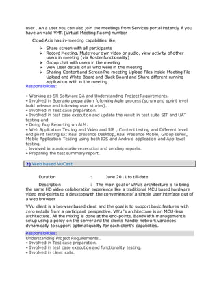 user . An a user you can also join the meetings from Services portal instantly if you
have an valid VMR (Virtual Meeting Room) number
Cloud Axis has in-meeting capabilities like,
 Share screen with all participants
 Record Meeting, Mute your own video or audio, view activity of other
users in meeting (via Roster functionality)
 Group chat with users in the meeting
 View User details of all who were in the meeting
 Sharing Content and Screen Pre meeting Upload Files inside Meeting File
Upload and White Board and Black Board and Share different running
application with in the meeting
Responsibilities:
• Working as SR Software QA and Understanding Project Requirements.
• Involved in Scenario preparation following Agile process (scrum and sprint level
build release and following user stories).
• Involved in Test case preparation.
• Involved in test case execution and update the result in test suite SIT and UAT
testing and
• Doing Bug Reporting on ALM.
• Web Application Testing and Video and SIP , Content testing and Different level
end point testing Ex: Real presence Desktop, Real Presence Mobile, Group series,
Mobile Application Testing using both IOS and Android application and App level
testing.
. Involved in a automation execution and sending reports.
• Preparing the test summary report.
2) Web based VuCast
Duration : June 2011 to till-date
Description : The main goal of ViVu’s architecture is to bring
the same HD video collaboration experience like a traditional MCU based hardware
video end-points to a desktop with the convenience of a simple user interface out of
a web browser
ViVu client is a browser based client and the goal is to support basic features with
zero installs from a participant perspective. ViVu ‘s architecture is an MCU-less
architecture. All the mixing is done at the end-points. Bandwidth management is
setup using a policy on the server and the clients handle network variances
dynamically to support optimal quality for each client’s capabilities.
Responsibilities:
Understanding Project Requirements..
• Involved in Test case preparation.
• Involved in test case execution and functionality testing.
• Involved in client calls.
 