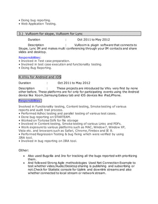 • Doing bug reporting.
• Web Application Testing.
3.) VuRoom for skype, VuRoom for Lync
Duration : Oct 2011 to May 2012
Description : VuRoom is plugin software that connects to
Skype, Lync IM and makes multi conferencing through your IM contacts and share
slides and desktop.
Responsibilities:
• Involved in Test case preparation.
• Involved in test case execution and functionality testing.
• Doing Bug Reporting.
4.ViVu for Android and iOS
Duration : Oct 2011 to May 2012
Description : These projects are introduced by ViVu very first by none
other before. These platforms are for only for participating events using the Android
device like Xoom,Samsung Galaxy tab and iOS devices like iPad,iPhone.
Responsibilities:
Involved in Functionality testing, Content testing, Smoke testing of various
reports and audit trail process.
• Performed Adhoc testing and parallel testing of various test cases.
• Done bug reporting on STARTEAM.
• Worked on Tortoise SVN for file storage
• Involved in Content testing, Smoke testing of various Links and PDFs.
• Work exposure to various platforms such as MAC, Window7, Window XP,
Vista etc. and browsers such as Safari, Chrome, Firebox and IE 8.
• Performed Regression Testing & bug fixing which were verified by using
JIRA tool.
• Involved in bug reporting on JIRA tool.
Other:
 Also used Bugzilla and Jira for tracking all the bugs reported with prioritizing
them.
 And followed Strong Agile methodologies Used Net Connection Example to
test whether video/Audio/Desktop sharing is publishing and subscribing or
not.Check for Statistic console for Uplink and downlink streams and also
whether connected to local stream or network stream.
 