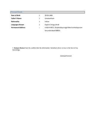 PersonalDetails
Date of Birth : 20-03-1983
Father’sName : Umakantham
Nationality : Indian
Languages Known : English,Telugu,Hindi
PermanentAddress : H.NO4-447/1 ShubhodayanagarWestvenkatapuram
Secunderabad 500015
I Sampat Kumar here by confirm that the information furnished above is true to the best of my
knowledge.
(SampatKumar)
 
