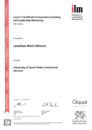 Klm
lnstitute of
Leadership &
Management
Level 7 Certificate in Executive Coaching
and Leadership Mentoring
soo/3s68/x
ls awarded to
Jonathan Mark Gilmore
Through
University of South Wales Commercial
Services
Awarded 20 July 2015 Reguiated by
J+{{.l* *ffqw;,m&
For ma.e lnidrmation *e hftp/r<ier€r.otqua .qov.uk
Charles Elvin John H Jenkins
Chief Executive Chairman
ILM ILM
2OO715 ft343-2010685BBZHK3 99O lMllO lOBl68
5501463247 /14
9527 634546
lLMispartof theCity&GuildsGroupandisacompanylimitedbyguaranteeno.601049 RegisteredCharity243226
The City and Guilds of London Institute Incorporated by Royal charter Founded 1878.
9,KLlywodraeth Cymru
Welsh Government
 