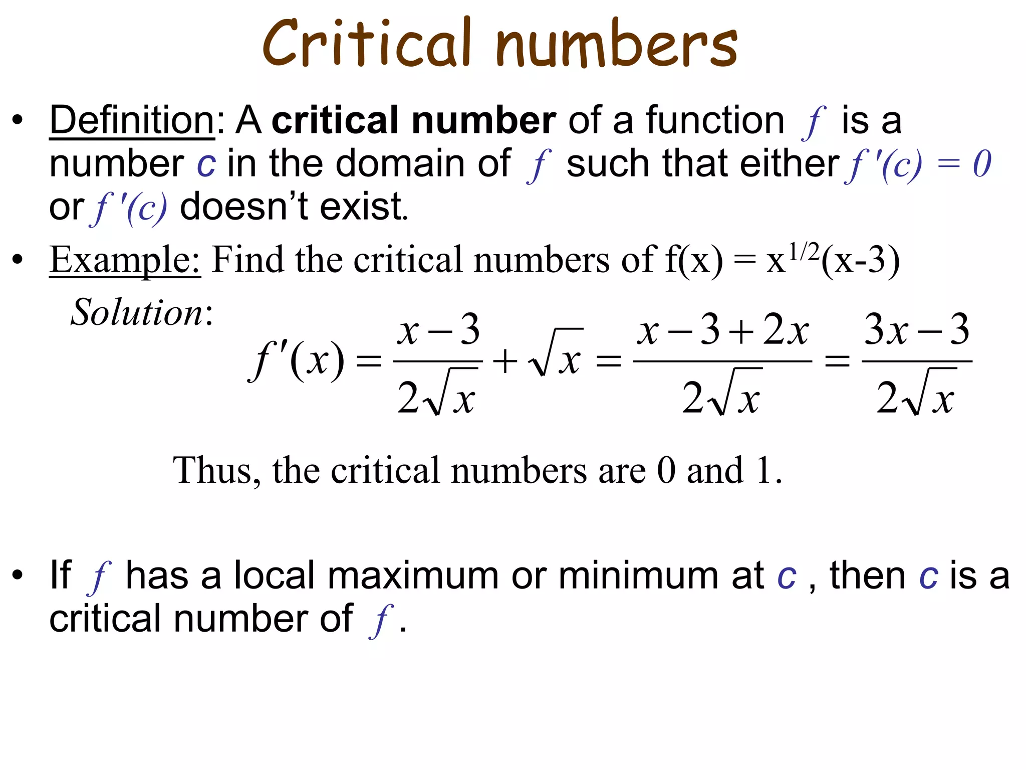 Critical numbers
• Definition: A critical number of a function f is a
number c in the domain of f such that either f ′(c) = 0
or f ′(c) doesn’t exist.
• Example: Find the critical numbers of f(x) = x1/2(x-3)
Solution:
Thus, the critical numbers are 0 and 1.
• If f has a local maximum or minimum at c , then c is a
critical number of f .
x
x
x
x
x
x
x
x
x
f
2
3
3
2
2
3
2
3
)
(









 