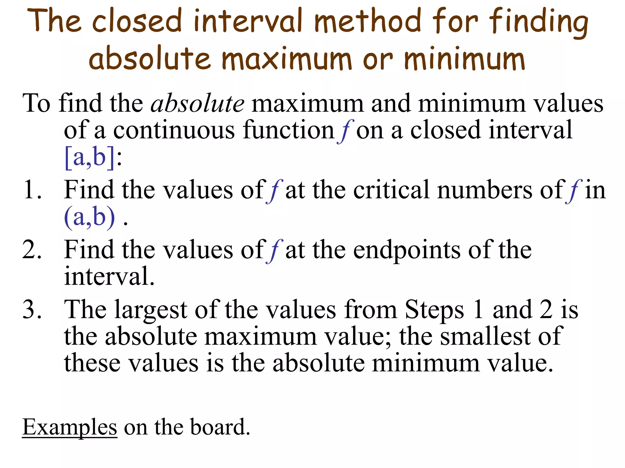 The closed interval method for finding
absolute maximum or minimum
To find the absolute maximum and minimum values
of a continuous function f on a closed interval
[a,b]:
1. Find the values of f at the critical numbers of f in
(a,b) .
2. Find the values of f at the endpoints of the
interval.
3. The largest of the values from Steps 1 and 2 is
the absolute maximum value; the smallest of
these values is the absolute minimum value.
Examples on the board.
 